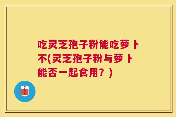 吃灵芝孢子粉能吃萝卜不(灵芝孢子粉与萝卜能否一起食用?) 吃灵芝孢子粉能吃萝卜不(灵芝孢子粉与萝卜能否一起食用?)