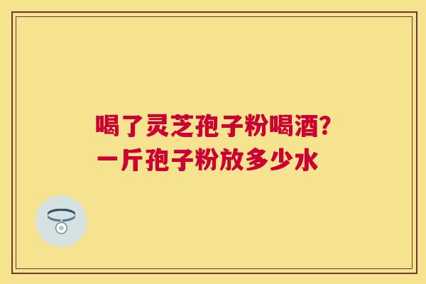 喝了灵芝孢子粉喝酒?一斤孢子粉放多少水 喝了灵芝孢子粉喝酒?一斤孢子粉放多少水