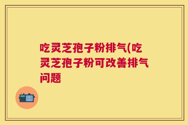 吃灵芝孢子粉排气(吃灵芝孢子粉可改善排气问题 吃灵芝孢子粉排气(吃灵芝孢子粉可改善排气问题