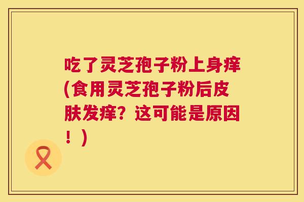 吃了灵芝孢子粉上身痒(食用灵芝孢子粉后发痒？这可能是原因！)
