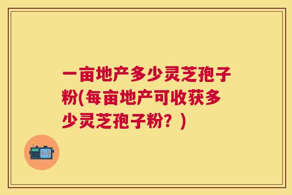 一亩地产多少灵芝孢子粉(每亩地产可收获多少灵芝孢子粉?) 一亩地产多少灵芝孢子粉(每亩地产可收获多少灵芝孢子粉?)