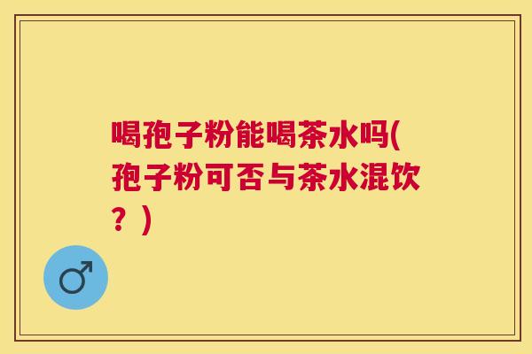 喝孢子粉能喝茶水吗(孢子粉可否与茶水混饮?) 喝孢子粉能喝茶水吗(孢子粉可否与茶水混饮?)