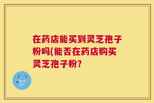 在药店能买到灵芝孢子粉吗(能否在药店购买灵芝孢子粉? 在药店能买到灵芝孢子粉吗(能否在药店购买灵芝孢子粉?