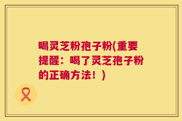 喝灵芝粉孢子粉(重要提醒:喝了灵芝孢子粉的正确方法!) 喝灵芝粉孢子粉(重要提醒:喝了灵芝孢子粉的正确方法!)