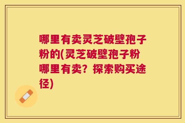 哪里有卖灵芝破壁孢子粉的(灵芝破壁孢子粉哪里有卖?探索购买途径) 哪里有卖灵芝破壁孢子粉的(灵芝破壁孢子粉哪里有卖?探索购买途径)