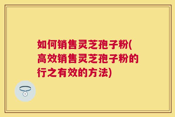 如何销售灵芝孢子粉(高效销售灵芝孢子粉的行之有效的方法) 如何销售灵芝孢子粉(高效销售灵芝孢子粉的行之有效的方法)
