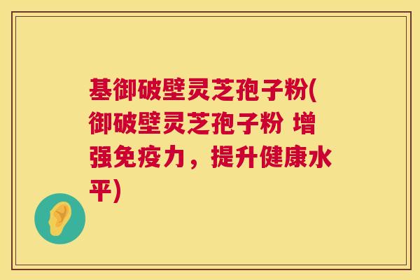 基御破壁灵芝孢子粉(御破壁灵芝孢子粉 增强免疫力,提升健康水平) 基御破壁灵芝孢子粉(御破壁灵芝孢子粉 增强免疫力,提升健康水平)