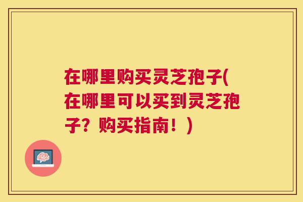 在哪里购买灵芝孢子(在哪里可以买到灵芝孢子?购买指南!) 在哪里购买灵芝孢子(在哪里可以买到灵芝孢子?购买指南!)