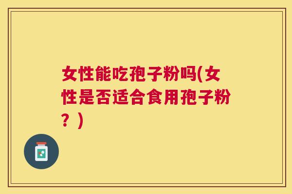 女性能吃孢子粉吗(女性是否适合食用孢子粉?) 女性能吃孢子粉吗(女性是否适合食用孢子粉?)