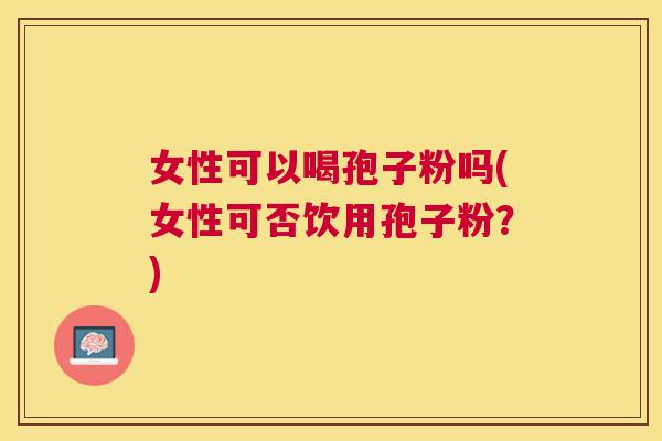 女性可以喝孢子粉吗(女性可否饮用孢子粉?) 女性可以喝孢子粉吗(女性可否饮用孢子粉?)