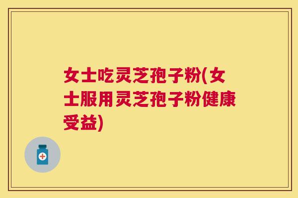 女士吃灵芝孢子粉(女士服用灵芝孢子粉健康受益) 女士吃灵芝孢子粉(女士服用灵芝孢子粉健康受益)