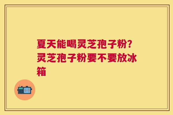 夏天能喝灵芝孢子粉?灵芝孢子粉要不要放冰箱 夏天能喝灵芝孢子粉?灵芝孢子粉要不要放冰箱