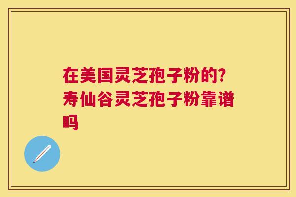 在美国灵芝孢子粉的?寿仙谷灵芝孢子粉靠谱吗 在美国灵芝孢子粉的?寿仙谷灵芝孢子粉靠谱吗