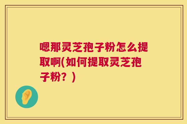 嗯那灵芝孢子粉怎么提取啊(如何提取灵芝孢子粉?) 嗯那灵芝孢子粉怎么提取啊(如何提取灵芝孢子粉?)
