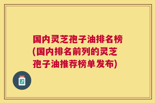 国内灵芝孢子油排名榜(国内排名前列的灵芝孢子油推荐榜单发布) 国内灵芝孢子油排名榜(国内排名前列的灵芝孢子油推荐榜单发布)