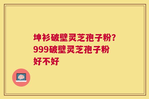 坤衫破壁灵芝孢子粉?999破壁灵芝孢子粉好不好 坤衫破壁灵芝孢子粉?999破壁灵芝孢子粉好不好