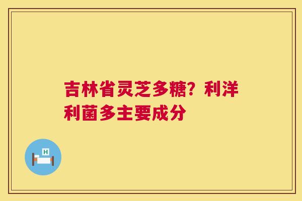 吉林省灵芝多糖?利洋利菌多主要成分 吉林省灵芝多糖?利洋利菌多主要成分