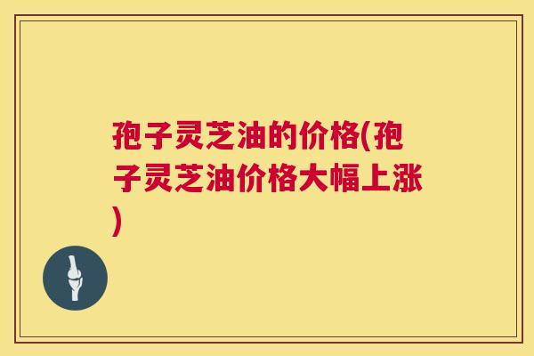 孢子灵芝油的价格(孢子灵芝油价格大幅上涨) 孢子灵芝油的价格(孢子灵芝油价格大幅上涨)