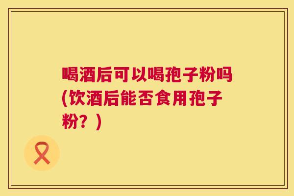 喝酒后可以喝孢子粉吗(饮酒后能否食用孢子粉?) 喝酒后可以喝孢子粉吗(饮酒后能否食用孢子粉?)