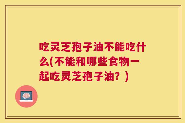 吃灵芝孢子油不能吃什么(不能和哪些食物一起吃灵芝孢子油?) 吃灵芝孢子油不能吃什么(不能和哪些食物一起吃灵芝孢子油?)