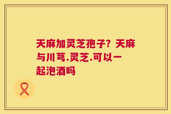 天麻加灵芝孢子?天麻与川芎.灵芝.可以一起泡酒吗 天麻加灵芝孢子?天麻与川芎.灵芝.可以一起泡酒吗
