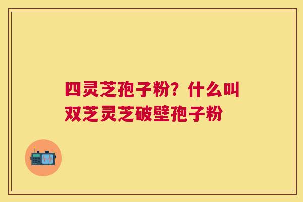 四灵芝孢子粉?什么叫双芝灵芝破壁孢子粉 四灵芝孢子粉?什么叫双芝灵芝破壁孢子粉