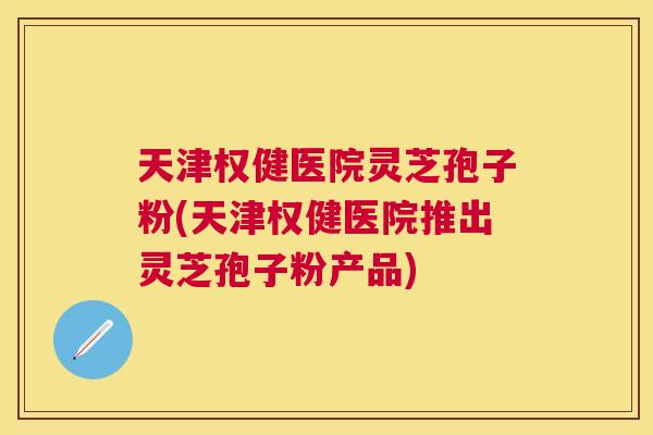 天津权健医院灵芝孢子粉(天津权健医院推出灵芝孢子粉产品) 天津权健医院灵芝孢子粉(天津权健医院推出灵芝孢子粉产品)