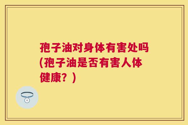 孢子油对身体有害处吗(孢子油是否有害人体健康?) 孢子油对身体有害处吗(孢子油是否有害人体健康?)