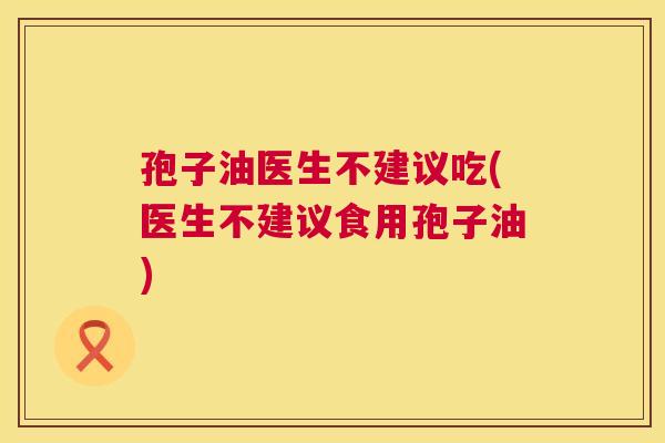 孢子油医生不建议吃(医生不建议食用孢子油)
