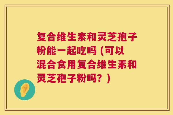 复合维生素和灵芝孢子粉能一起吃吗 (可以混合食用复合维生素和灵芝孢子粉吗?) 复合维生素和灵芝孢子粉能一起吃吗 (可以混合食用复合维生素和灵芝孢子粉吗?)