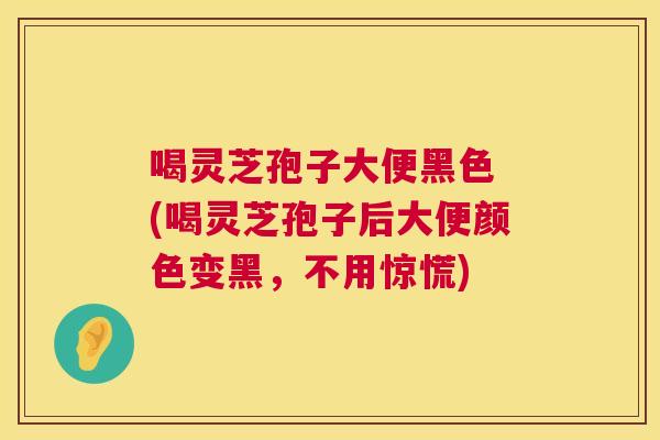 喝灵芝孢子大便黑色 (喝灵芝孢子后大便颜色变黑,不用惊慌) 喝灵芝孢子大便黑色 (喝灵芝孢子后大便颜色变黑,不用惊慌)