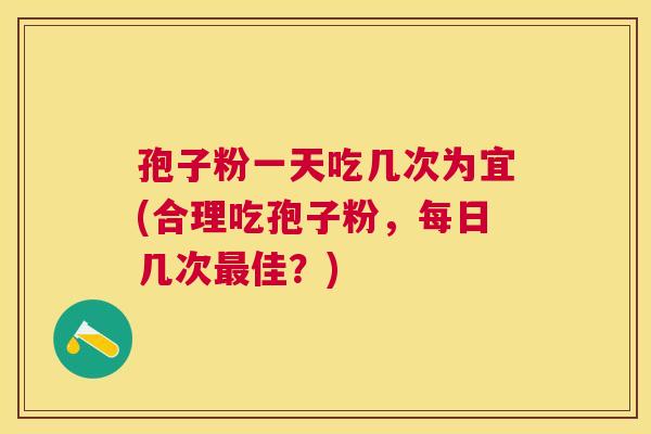 孢子粉一天吃几次为宜(合理吃孢子粉,每日几次佳?) 孢子粉一天吃几次为宜(合理吃孢子粉,每日几次佳?)