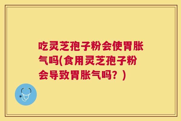 吃灵芝孢子粉会使胃胀气吗(食用灵芝孢子粉会导致胃胀气吗？)