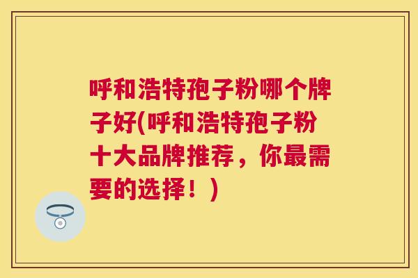 呼和浩特孢子粉哪个牌子好(呼和浩特孢子粉十大品牌推荐,你需要的选择!) 呼和浩特孢子粉哪个牌子好(呼和浩特孢子粉十大品牌推荐,你需要的选择!)