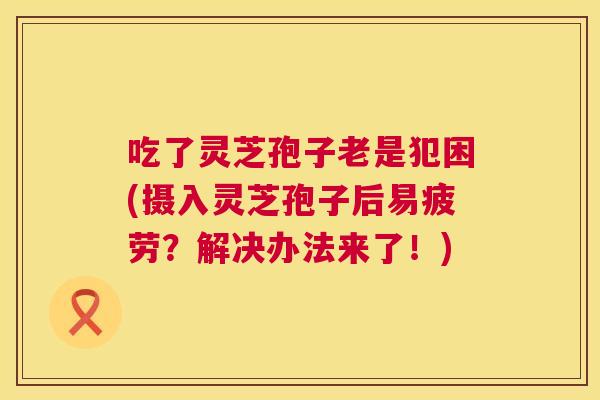 吃了灵芝孢子老是犯困(摄入灵芝孢子后易疲劳?解决办法来了!) 吃了灵芝孢子老是犯困(摄入灵芝孢子后易疲劳?解决办法来了!)
