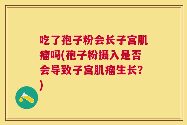 吃了孢子粉会长子宫吗(孢子粉摄入是否会导致子宫生长?) 吃了孢子粉会长子宫吗(孢子粉摄入是否会导致子宫生长?)