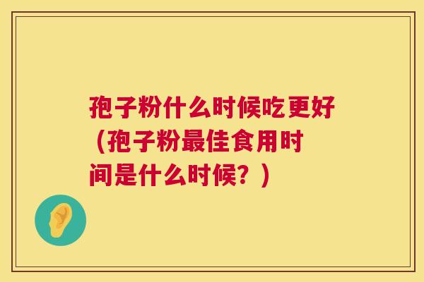 孢子粉什么时候吃更好 (孢子粉佳食用时间是什么时候?) 孢子粉什么时候吃更好 (孢子粉佳食用时间是什么时候?)