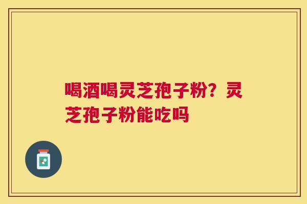 喝酒喝灵芝孢子粉?灵芝孢子粉能吃吗 喝酒喝灵芝孢子粉?灵芝孢子粉能吃吗