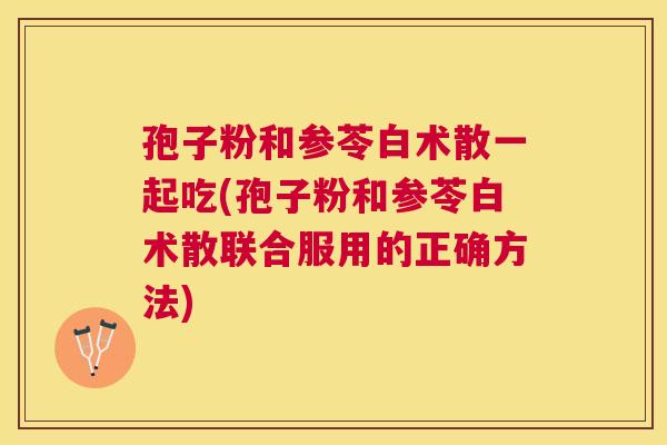 孢子粉和参苓白术散一起吃(孢子粉和参苓白术散联合服用的正确方法) 孢子粉和参苓白术散一起吃(孢子粉和参苓白术散联合服用的正确方法)