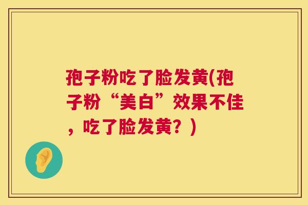 孢子粉吃了脸发黄(孢子粉“美白”效果不佳,吃了脸发黄?) 孢子粉吃了脸发黄(孢子粉“美白”效果不佳,吃了脸发黄?)