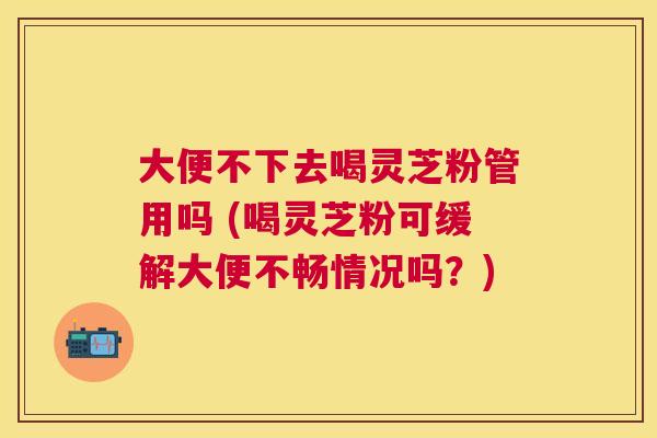 大便不下去喝灵芝粉管用吗 (喝灵芝粉可缓解大便不畅情况吗?) 大便不下去喝灵芝粉管用吗 (喝灵芝粉可缓解大便不畅情况吗?)