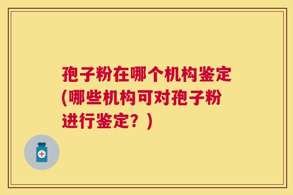 孢子粉在哪个机构鉴定(哪些机构可对孢子粉进行鉴定?) 孢子粉在哪个机构鉴定(哪些机构可对孢子粉进行鉴定?)