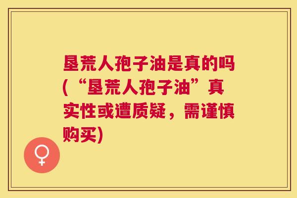 垦荒人孢子油是真的吗(“垦荒人孢子油”真实性或遭质疑,需谨慎购买) 垦荒人孢子油是真的吗(“垦荒人孢子油”真实性或遭质疑,需谨慎购买)