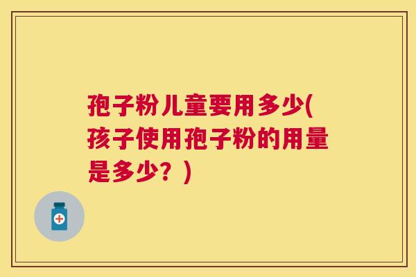 孢子粉儿童要用多少(孩子使用孢子粉的用量是多少?) 孢子粉儿童要用多少(孩子使用孢子粉的用量是多少?)