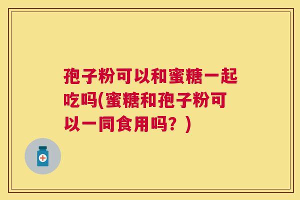 孢子粉可以和蜜糖一起吃吗(蜜糖和孢子粉可以一同食用吗?) 孢子粉可以和蜜糖一起吃吗(蜜糖和孢子粉可以一同食用吗?)