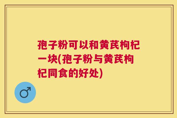 孢子粉可以和黄芪枸杞一块(孢子粉与黄芪枸杞同食的好处) 孢子粉可以和黄芪枸杞一块(孢子粉与黄芪枸杞同食的好处)