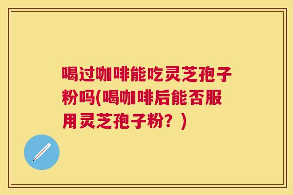 喝过咖啡能吃灵芝孢子粉吗(喝咖啡后能否服用灵芝孢子粉?) 喝过咖啡能吃灵芝孢子粉吗(喝咖啡后能否服用灵芝孢子粉?)