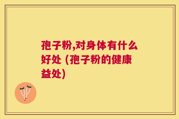 孢子粉,对身体有什么好处 (孢子粉的健康益处) 孢子粉,对身体有什么好处 (孢子粉的健康益处)