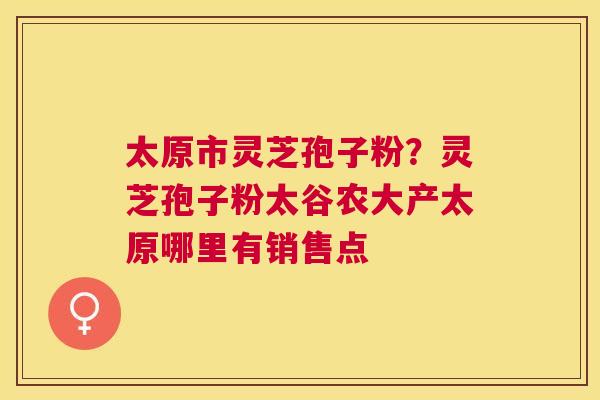 太原市灵芝孢子粉?灵芝孢子粉太谷农大产太原哪里有销售点 太原市灵芝孢子粉?灵芝孢子粉太谷农大产太原哪里有销售点