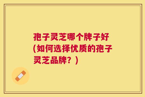 孢子灵芝哪个牌子好 (如何选择优质的孢子灵芝品牌?) 孢子灵芝哪个牌子好 (如何选择优质的孢子灵芝品牌?)